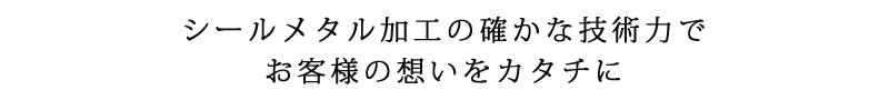 シールメタル加工の確かな技術力で、お客様の想いをカタチに