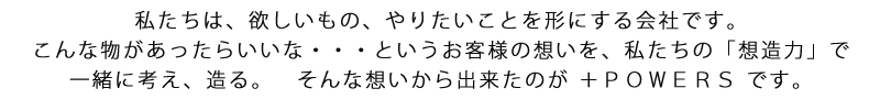 私たちは、欲しいもの、やりたいことを形にする会社です。こんな物があったらいいな・・・というお客様の想いを、私たちの「想造力」で一緒に考え、造る。　そんな想いから出来たのが ＋ＰＯＷＥＲＳ です。